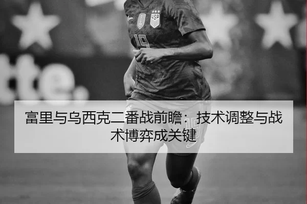 富里与乌西克二番战前瞻：技术调整与战术博弈成关键